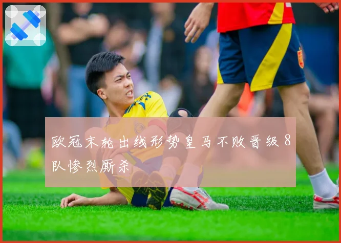 欧冠末轮出线形势皇马不败晋级 8队惨烈厮杀